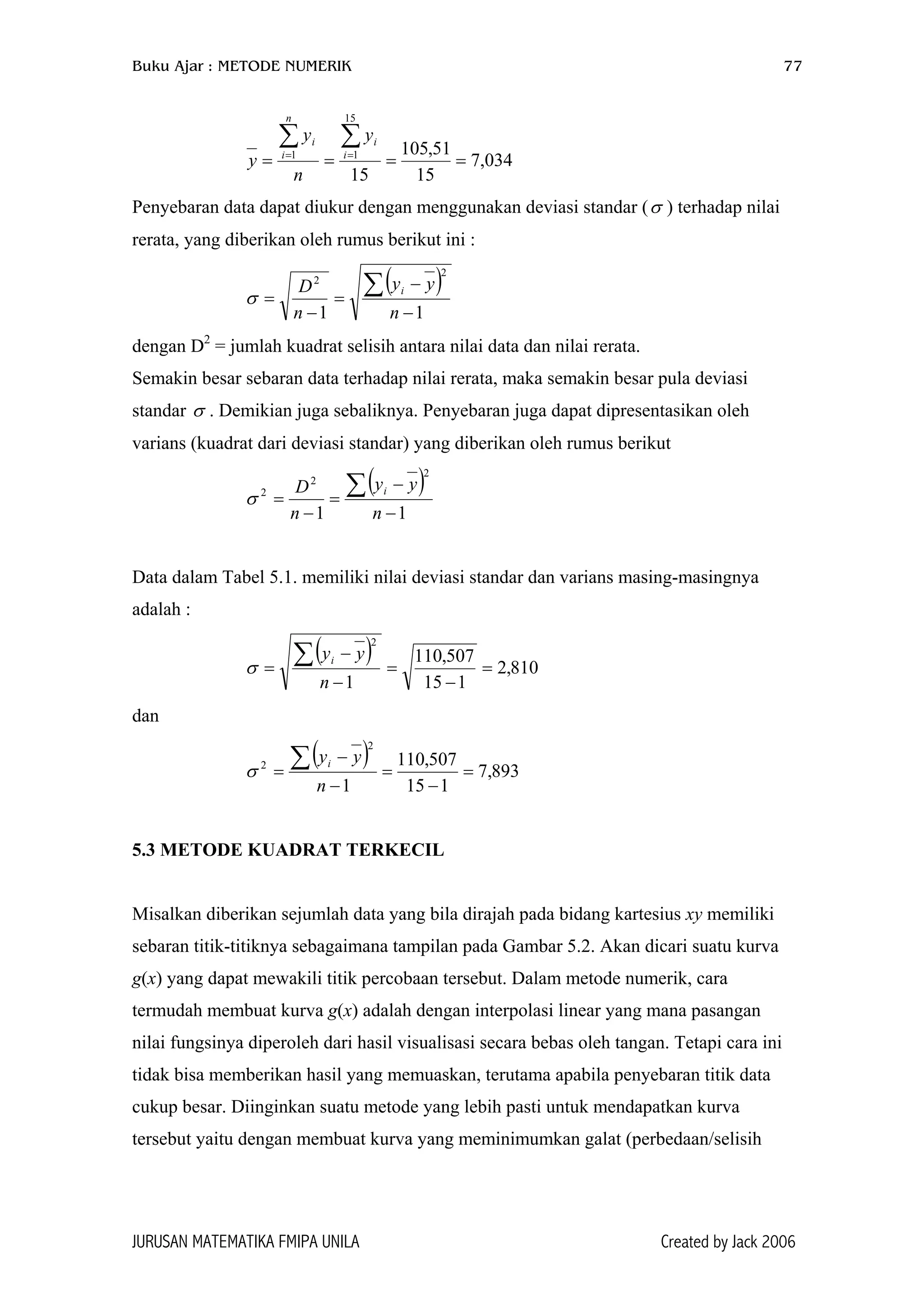 Buku Ajar : METODE NUMERIK 77
034,7
15
51,105
15
15
11
====
∑∑ == i
i
n
i
i y
n
y
y
Penyebaran data dapat diukur dengan menggunakan deviasi standar ( ) terhadap nilai
rerata, yang diberikan oleh rumus berikut ini :
σ
( )
11
2
2
−
−
=
−
=
∑
n
yy
n
D i
σ
dengan D2
= jumlah kuadrat selisih antara nilai data dan nilai rerata.
Semakin besar sebaran data terhadap nilai rerata, maka semakin besar pula deviasi
standar . Demikian juga sebaliknya. Penyebaran juga dapat dipresentasikan oleh
varians (kuadrat dari deviasi standar) yang diberikan oleh rumus berikut
σ
( )
11
2
2
2
−
−
=
−
=
∑
n
yy
n
D i
σ
Data dalam Tabel 5.1. memiliki nilai deviasi standar dan varians masing-masingnya
adalah :
( ) 810,2
115
507,110
1
2
=
−
=
−
−
=
∑
n
yyi
σ
dan
( ) 893,7
115
507,110
1
2
2
=
−
=
−
−
=
∑
n
yyi
σ
5.3 METODE KUADRAT TERKECIL
Misalkan diberikan sejumlah data yang bila dirajah pada bidang kartesius xy memiliki
sebaran titik-titiknya sebagaimana tampilan pada Gambar 5.2. Akan dicari suatu kurva
g(x) yang dapat mewakili titik percobaan tersebut. Dalam metode numerik, cara
termudah membuat kurva g(x) adalah dengan interpolasi linear yang mana pasangan
nilai fungsinya diperoleh dari hasil visualisasi secara bebas oleh tangan. Tetapi cara ini
tidak bisa memberikan hasil yang memuaskan, terutama apabila penyebaran titik data
cukup besar. Diinginkan suatu metode yang lebih pasti untuk mendapatkan kurva
tersebut yaitu dengan membuat kurva yang meminimumkan galat (perbedaan/selisih
JURUSAN MATEMATIKA FMIPA UNILA Created by Jack 2006
 