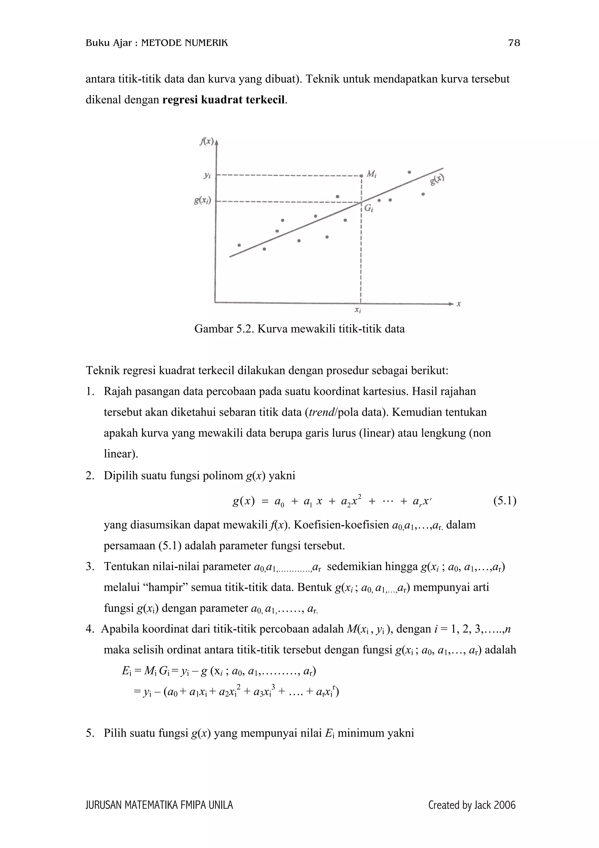 Buku Ajar : METODE NUMERIK 78
antara titik-titik data dan kurva yang dibuat). Teknik untuk mendapatkan kurva tersebut
dikenal dengan regresi kuadrat terkecil.
Gambar 5.2. Kurva mewakili titik-titik data
Teknik regresi kuadrat terkecil dilakukan dengan prosedur sebagai berikut:
1. Rajah pasangan data percobaan pada suatu koordinat kartesius. Hasil rajahan
tersebut akan diketahui sebaran titik data (trend/pola data). Kemudian tentukan
apakah kurva yang mewakili data berupa garis lurus (linear) atau lengkung (non
linear).
2. Dipilih suatu fungsi polinom g(x) yakni
(5.1)2
0 1 2( ) r
rg x a a x a x a x= + + + +
yang diasumsikan dapat mewakili f(x). Koefisien-koefisien a0,a1,…,ar. dalam
persamaan (5.1) adalah parameter fungsi tersebut.
3. Tentukan nilai-nilai parameter a0,a1,…………,ar sedemikian hingga g(xi ; a0, a1,…,ar)
melalui “hampir” semua titik-titik data. Bentuk g(xi ; a0, a1,…,ar) mempunyai arti
fungsi g(xi) dengan parameter a0, a1,……, ar.
4. Apabila koordinat dari titik-titik percobaan adalah M(xi , yi ), dengan i = 1, 2, 3,…..,n
maka selisih ordinat antara titik-titik tersebut dengan fungsi g(xi ; a0, a1,…, ar) adalah
Ei = Mi Gi = yi – g (xi ; a0, a1,………, ar)
= yi – (a0 + a1xi + a2xi
2
+ a3xi
3
+ …. + arxi
r
)
5. Pilih suatu fungsi g(x) yang mempunyai nilai Ei minimum yakni
JURUSAN MATEMATIKA FMIPA UNILA Created by Jack 2006
 