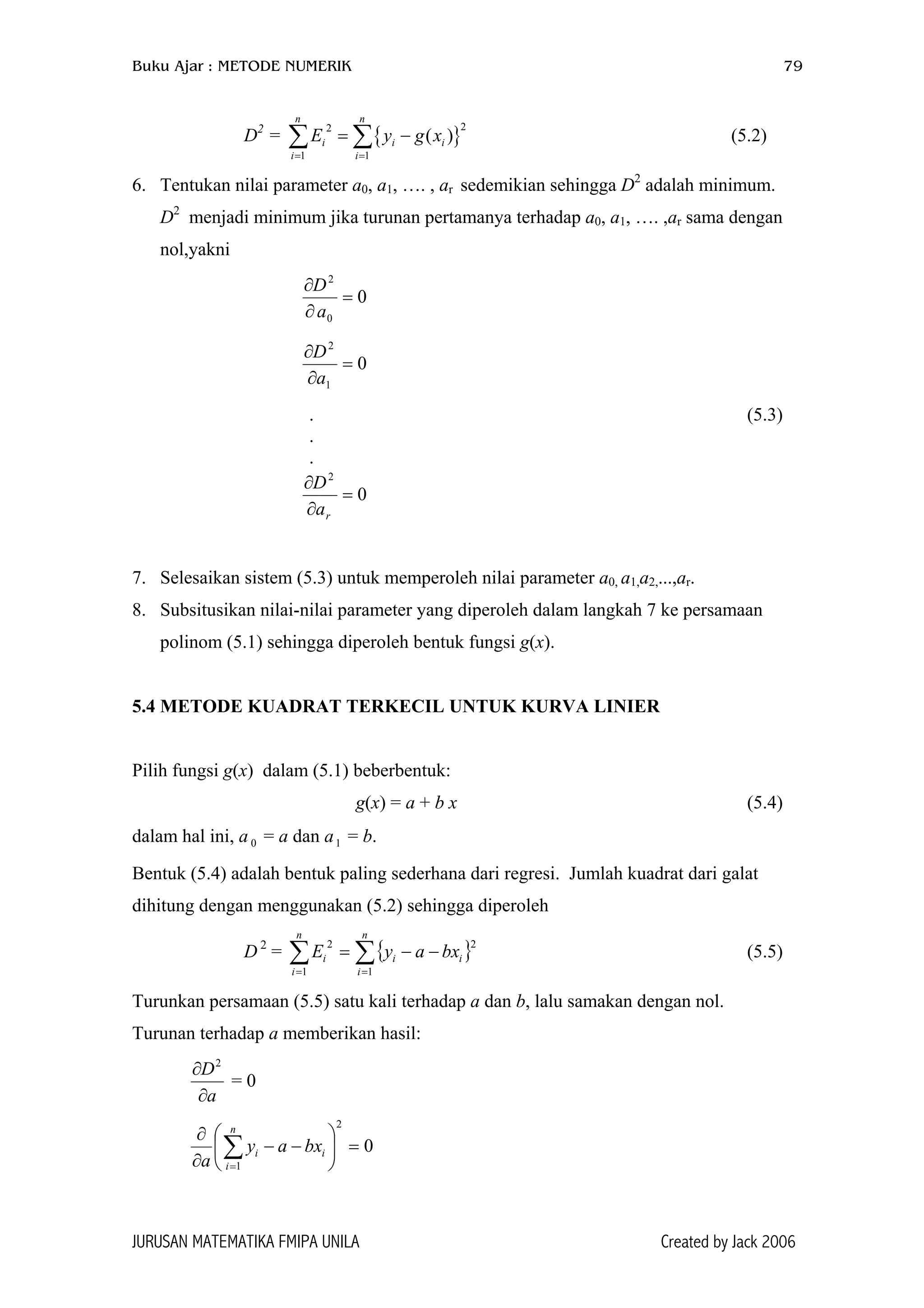 Buku Ajar : METODE NUMERIK 79
D2
= (5.2){
22
1 1
( )
n n
i i
i i
E y g x
= =
= −∑ ∑ }i
6. Tentukan nilai parameter a0, a1, …. , ar sedemikian sehingga D2
adalah minimum.
D2
menjadi minimum jika turunan pertamanya terhadap a0, a1, …. ,ar sama dengan
nol,yakni
0
0
2
=
∂
∂
a
D
0
1
2
=
∂
∂
a
D
. (5.3)
.
.
0
2
=
∂
∂
ra
D
7. Selesaikan sistem (5.3) untuk memperoleh nilai parameter a0, a1,a2,...,ar.
8. Subsitusikan nilai-nilai parameter yang diperoleh dalam langkah 7 ke persamaan
polinom (5.1) sehingga diperoleh bentuk fungsi g(x).
5.4 METODE KUADRAT TERKECIL UNTUK KURVA LINIER
Pilih fungsi g(x) dalam (5.1) beberbentuk:
g(x) = a + b x (5.4)
dalam hal ini, a = a dan a = b.0 1
Bentuk (5.4) adalah bentuk paling sederhana dari regresi. Jumlah kuadrat dari galat
dihitung dengan menggunakan (5.2) sehingga diperoleh
D 2
= (5.5){∑∑ ==
−−=
n
i
ii
n
i
i bxayE
1
2
1
2
}
Turunkan persamaan (5.5) satu kali terhadap a dan b, lalu samakan dengan nol.
Turunan terhadap a memberikan hasil:
a
D
∂
∂ 2
= 0
0
2
1
=





−−
∂
∂
∑=
n
i
ii bxay
a
JURUSAN MATEMATIKA FMIPA UNILA Created by Jack 2006
 