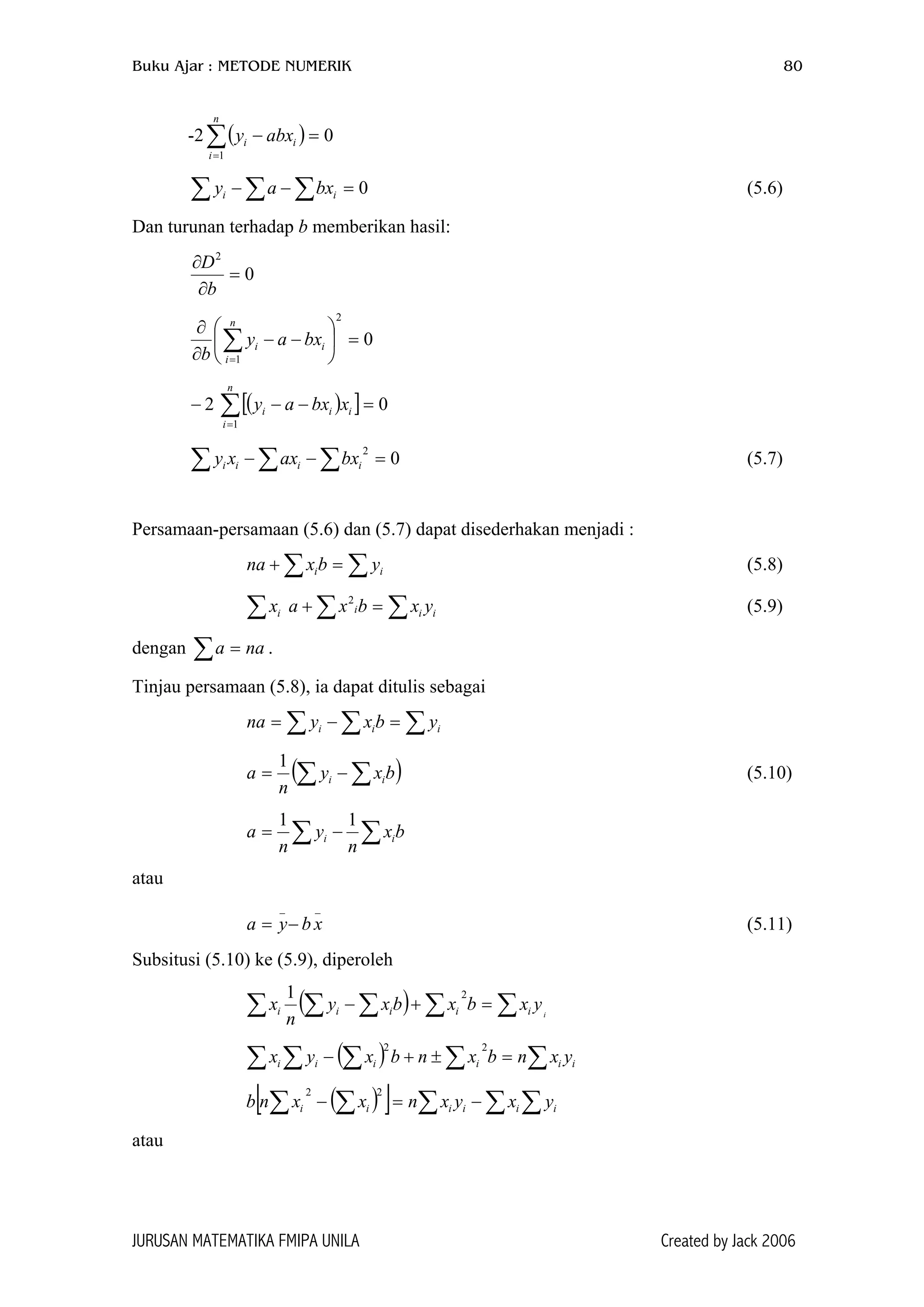 Buku Ajar : METODE NUMERIK 80
-2∑( )
=
=−
n
i
ii abxy
1
0
0 (5.6)=−− ∑ ∑∑ ii bxay
Dan turunan terhadap b memberikan hasil:
0
2
=
∂
∂
b
D
0
2
1
=





−−
∂
∂
∑=
n
i
ii bxay
b
2 ( )[ ] 0
1
=−−∑=
n
i
iii xbxay−
0 (5.7)
2
=−− ∑∑∑ iiii bxaxxy
Persamaan-persamaan (5.6) dan (5.7) dapat disederhakan menjadi :
(5.8)∑∑ =+ ii ybxna
∑ (5.9)ix iii yxbxa ∑∑ =+ 2
dengan .∑ = naa
Tinjau persamaan (5.8), ia dapat ditulis sebagai
∑∑∑ =−= iii ybxyna
(∑ ∑−= bxy
n
a ii
1
) (5.10)
bx
n
y
n
a ii ∑∑ −=
11
atau
(5.11)
__
xbya −=
Subsitusi (5.10) ke (5.9), diperoleh
( ) i
yxbxbxy
n
x iiiii ∑∑∑∑∑ =+−
21
( ) iiiiii yxnbxnbxyx ∑∑∑∑∑ =±+−
22
( )[ ] ∑∑∑∑∑ −=− iiiiii yxyxnxxnb
22
atau
JURUSAN MATEMATIKA FMIPA UNILA Created by Jack 2006
 