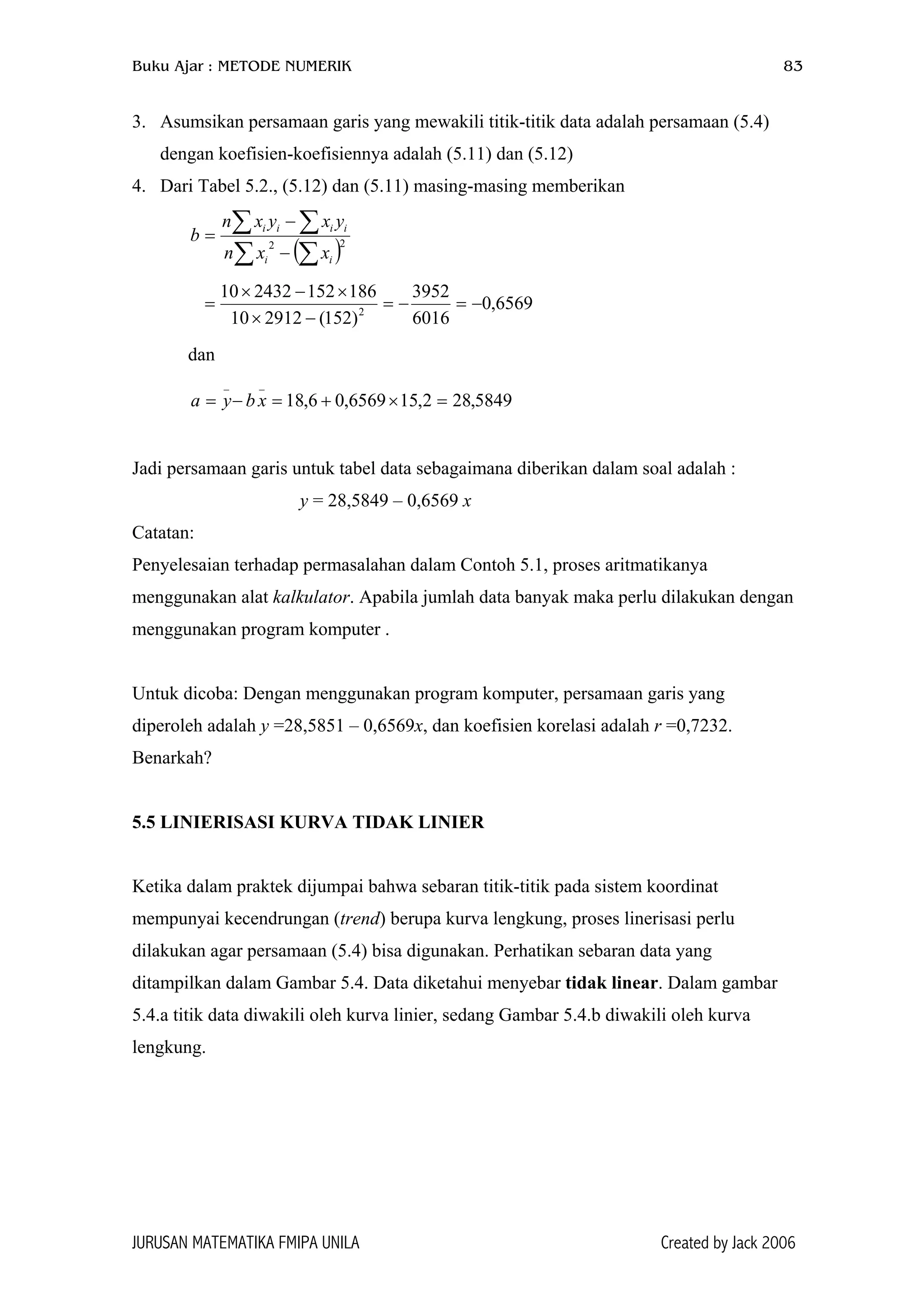 Buku Ajar : METODE NUMERIK 83
3. Asumsikan persamaan garis yang mewakili titik-titik data adalah persamaan (5.4)
dengan koefisien-koefisiennya adalah (5.11) dan (5.12)
4. Dari Tabel 5.2., (5.12) dan (5.11) masing-masing memberikan
( )∑ ∑
∑ ∑
−
−
= 22
ii
iiii
xxn
yxyxn
b
6569,0
6016
3952
)152(291210
186152243210
2
−=−=
−×
×−×
=
dan
5849,282,156569,06,18
__
=×+=−= xbya
Jadi persamaan garis untuk tabel data sebagaimana diberikan dalam soal adalah :
y = 28,5849 – 0,6569 x
Catatan:
Penyelesaian terhadap permasalahan dalam Contoh 5.1, proses aritmatikanya
menggunakan alat kalkulator. Apabila jumlah data banyak maka perlu dilakukan dengan
menggunakan program komputer .
Untuk dicoba: Dengan menggunakan program komputer, persamaan garis yang
diperoleh adalah y =28,5851 – 0,6569x, dan koefisien korelasi adalah r =0,7232.
Benarkah?
5.5 LINIERISASI KURVA TIDAK LINIER
Ketika dalam praktek dijumpai bahwa sebaran titik-titik pada sistem koordinat
mempunyai kecendrungan (trend) berupa kurva lengkung, proses linerisasi perlu
dilakukan agar persamaan (5.4) bisa digunakan. Perhatikan sebaran data yang
ditampilkan dalam Gambar 5.4. Data diketahui menyebar tidak linear. Dalam gambar
5.4.a titik data diwakili oleh kurva linier, sedang Gambar 5.4.b diwakili oleh kurva
lengkung.
JURUSAN MATEMATIKA FMIPA UNILA Created by Jack 2006
 