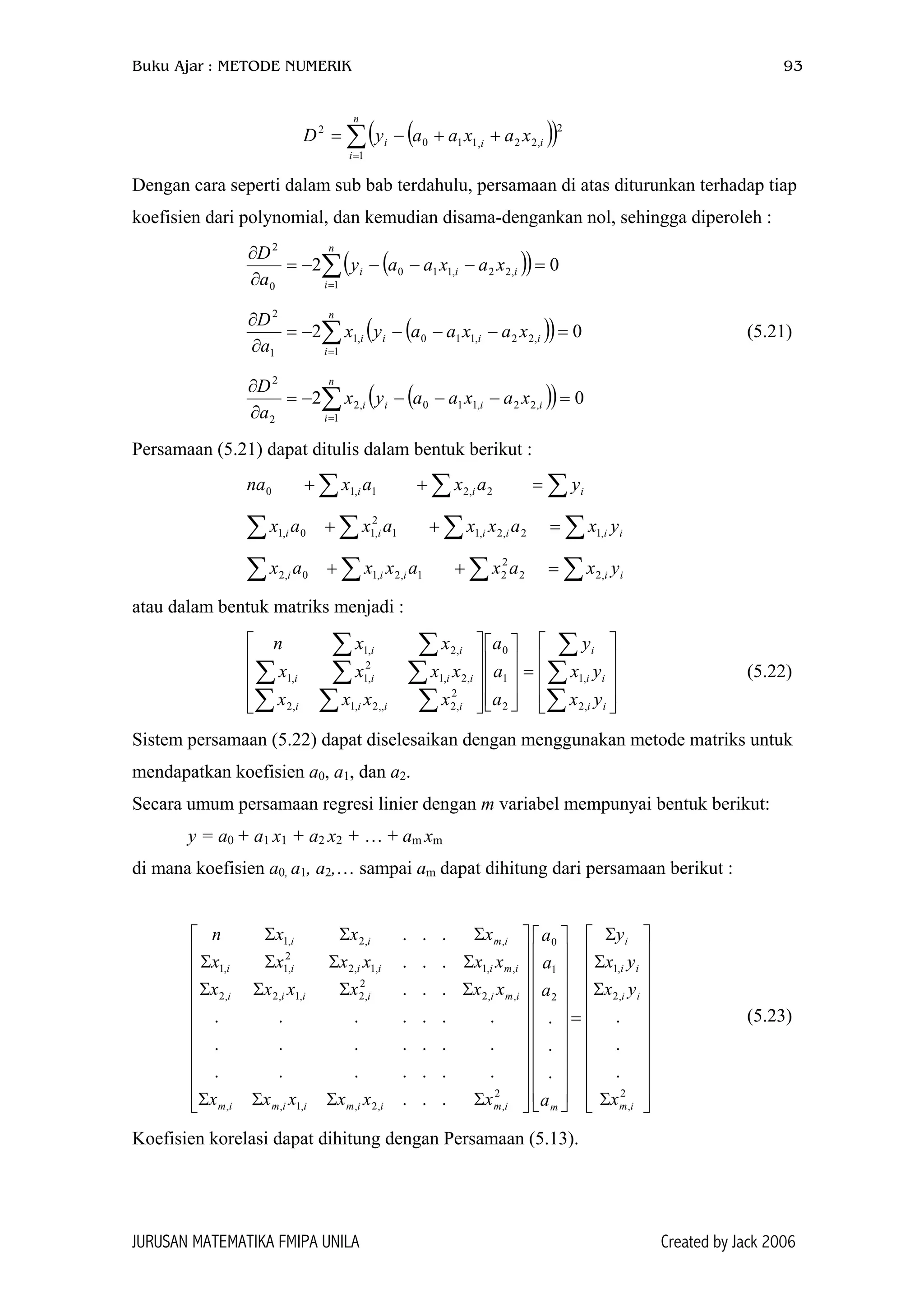 Buku Ajar : METODE NUMERIK 93
( )( )∑=
++−=
n
i
iii xaxaayD
1
2
,22,110
2
Dengan cara seperti dalam sub bab terdahulu, persamaan di atas diturunkan terhadap tiap
koefisien dari polynomial, dan kemudian disama-dengankan nol, sehingga diperoleh :
( )( ) 02
1
,22,110
0
2
=−−−−=
∂
∂
∑=
n
i
iii xaxaay
a
D
(( 02
1
,22,110,1
1
2
=−−−−=
∂
∂
∑=
n
i
iiii xaxaayx
a
D
)) (5.21)
( )( ) 02
1
,22,110,2
2
2
=−−−−=
∂
∂
∑=
n
i
iiii xaxaayx
a
D
Persamaan (5.21) dapat ditulis dalam bentuk berikut :
na ∑ ∑∑ =++ iii yaxax 2,21,10
∑ ∑ ∑ ∑=++ iiiiii yxaxxaxax ,12,2,11
2
,10,1
∑ ∑ ∑ ∑=++ iiiii yxaxaxxax ,22
2
21,2,10,2
atau dalam bentuk matriks menjadi :
(5.22)










=




















∑
∑
∑
∑∑∑
∑∑∑
∑∑
ii
ii
i
iiii
iiii
ii
yx
yx
y
a
a
a
xxxx
xxxx
xxn
,2
,1
2
1
0
2
,2,,2,1,2
,2,1
2
,1,1
,2,1
Sistem persamaan (5.22) dapat diselesaikan dengan menggunakan metode matriks untuk
mendapatkan koefisien a0, a1, dan a2.
Secara umum persamaan regresi linier dengan m variabel mempunyai bentuk berikut:
y = a0 + a1 x1 + a2 x2 + … + am xm
di mana koefisien a0, a1, a2,… sampai am dapat dihitung dari persamaan berikut :






















Σ
Σ
Σ
Σ
=












































ΣΣΣΣ
ΣΣΣΣ
ΣΣΣΣ
ΣΣΣ
2
,
,2
,1
2
1
0
2
,,2,,1,,
,,2
2
,2,1,2,2
,,1,1,2
2
,1,1
,,2,1
.
.
.
.
.
.
...
.......
.......
.......
...
...
...
im
ii
ii
i
mimiimiimim
imiiiii
imiiiii
imii
x
yx
yx
y
a
a
a
a
xxxxxx
xxxxxx
xxxxxx
xxxn
(5.23)
Koefisien korelasi dapat dihitung dengan Persamaan (5.13).
JURUSAN MATEMATIKA FMIPA UNILA Created by Jack 2006
 