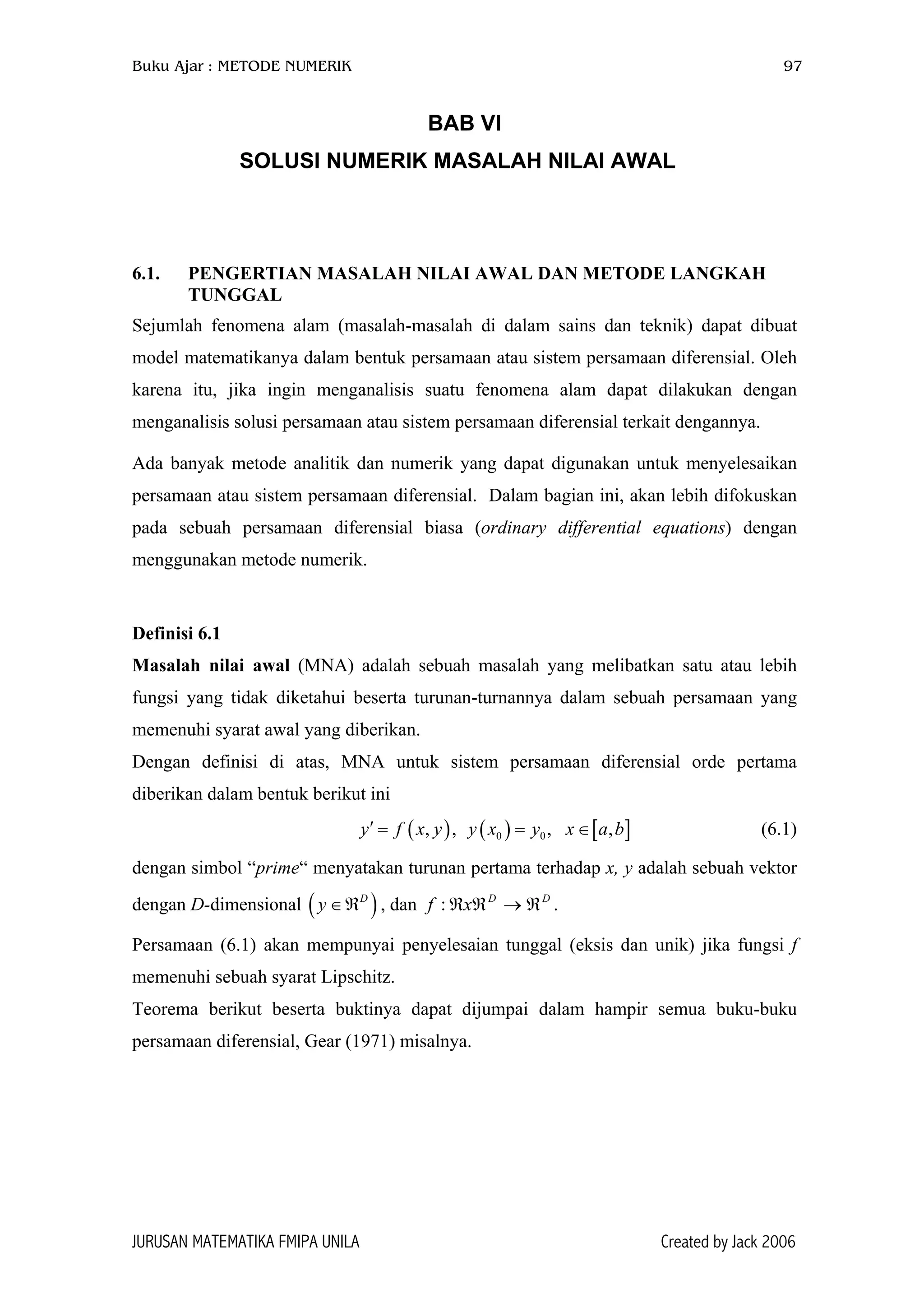 Buku Ajar : METODE NUMERIK 97
BAB VI
SOLUSI NUMERIK MASALAH NILAI AWAL
6.1. PENGERTIAN MASALAH NILAI AWAL DAN METODE LANGKAH
TUNGGAL
Sejumlah fenomena alam (masalah-masalah di dalam sains dan teknik) dapat dibuat
model matematikanya dalam bentuk persamaan atau sistem persamaan diferensial. Oleh
karena itu, jika ingin menganalisis suatu fenomena alam dapat dilakukan dengan
menganalisis solusi persamaan atau sistem persamaan diferensial terkait dengannya.
Ada banyak metode analitik dan numerik yang dapat digunakan untuk menyelesaikan
persamaan atau sistem persamaan diferensial. Dalam bagian ini, akan lebih difokuskan
pada sebuah persamaan diferensial biasa (ordinary differential equations) dengan
menggunakan metode numerik.
Definisi 6.1
Masalah nilai awal (MNA) adalah sebuah masalah yang melibatkan satu atau lebih
fungsi yang tidak diketahui beserta turunan-turnannya dalam sebuah persamaan yang
memenuhi syarat awal yang diberikan.
Dengan definisi di atas, MNA untuk sistem persamaan diferensial orde pertama
diberikan dalam bentuk berikut ini
(6.1)( ) ( ) [ ]0 0, , , ,y f x y y x y x a b′ = = ∈
dengan simbol “prime“ menyatakan turunan pertama terhadap x, y adalah sebuah vektor
dengan D-dimensional ( ), dan .D
y ∈ℜ DD
xf ℜ→ℜℜ:
Persamaan (6.1) akan mempunyai penyelesaian tunggal (eksis dan unik) jika fungsi f
memenuhi sebuah syarat Lipschitz.
Teorema berikut beserta buktinya dapat dijumpai dalam hampir semua buku-buku
persamaan diferensial, Gear (1971) misalnya.
JURUSAN MATEMATIKA FMIPA UNILA Created by Jack 2006
 