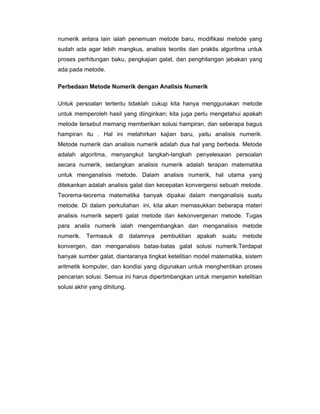 numerik antara lain ialah penemuan metode baru, modifikasi metode yang
sudah ada agar lebih mangkus, analisis teoritis dan praktis algoritma untuk
proses perhitungan baku, pengkajian galat, dan penghilangan jebakan yang
ada pada metode.
Perbedaan Metode Numerik dengan Analisis Numerik
Untuk persoalan tertentu tidaklah cukup kita hanya menggunakan metode
untuk memperoleh hasil yang diinginkan; kita juga perlu mengetahui apakah
metode tersebut memang memberikan solusi hampiran, dan seberapa bagus
hampiran itu . Hal ini melahirkan kajian baru, yaitu analisis numerik.
Metode numerik dan analisis numerik adalah dua hal yang berbeda. Metode
adalah algoritma, menyangkut langkah-langkah penyelesaian persoalan
secara numerik, sedangkan analisis numerik adalah terapan matematika
untuk menganalisis metode. Dalam analisis numerik, hal utama yang
ditekankan adalah analisis galat dan kecepatan konvergensi sebuah metode.
Teorema-teorema matematika banyak dipakai dalam menganalisis suatu
metode. Di dalam perkuliahan ini, kita akan memasukkan beberapa materi
analisis numerik seperti galat metode dan kekonvergenan metode. Tugas
para analis numerik ialah mengembangkan dan menganalisis metode
numerik. Termasuk di

dalamnya

pembuktian

apakah

suatu metode

konvergen, dan menganalisis batas-batas galat solusi numerik.Terdapat
banyak sumber galat, diantaranya tingkat ketelitian model matematika, sistem
aritmetik komputer, dan kondisi yang digunakan untuk menghentikan proses
pencarian solusi. Semua ini harus dipertimbangkan untuk menjamin ketelitian
solusi akhir yang dihitung.

 