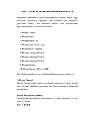 PENYELESAIAN AKAR-AKAR PERSAMAAN KARAKTERISTIK

Persamaan karakteristik ini bias berupa persamaan Polinomial Tingkat Tinggi,
Sinusioda, Eksponensial, Logaritmik, atau Kombinasi dari persamaanpersamaan

tersebut.

Ada

beberapa

metode

untuk

menyelesaikan

persamaan-persamaan tersebut diantaranya:

1. Metode Tabulasi.
2. Metode Biseksi.
3. Metode Regula Falsi.
4. Metode Iterasi bentuk x=g(x).
5. Metode Newton Rapshon.
6. Metode Faktorisasi P3(x)=0.
7. Metode Faktorisasi P4(x)=0.
8. Metode Faktorisasi P5(x)=0.
9. Metode Bairstow.
10. Metode Quotient-Difference (QD).
Dari metode diatas hanya akan kita bahas beberapa metode, diantaranya :

1. Metode Tabulasi.
Metode Tabulasi adalah metode penyelesaian persamaan nonlinear dengan
cara membuat tabel-tabel persamaan atau fungsi nonlinear di sekitar titik
penyelesaian.

Contoh dan cara penyelesaian:
Tentukan akar penyelesaian dari persamaan nonlinear dibawah ini dengan
metode Tabulasi.
3

f(x) = x -7x+1=0

 