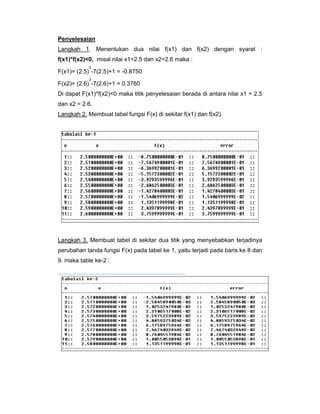 Penyelesaian
Langkah 1. Menentukan dua nilai f(x1) dan f(x2) dengan syarat :
f(x1)*f(x2)<0, misal nilai x1=2.5 dan x2=2.6 maka :
3

F(x1)= (2.5) -7(2.5)+1 = -0.8750
3

F(x2)= (2.6) -7(2.6)+1 = 0.3760
Di dapat F(x1)*f(x2)<0 maka titik penyelesaian berada di antara nilai x1 = 2.5
dan x2 = 2.6.
Langkah 2. Membuat tabel fungsi F(x) di sekitar f(x1) dan f(x2).

Langkah 3. Membuat tabel di sekitar dua titik yang menyebabkan terjadinya
perubahan tanda fungsi F(x) pada tabel ke 1, yaitu terjadi pada baris ke 8 dan
9. maka table ke-2 :

 