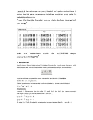 Langkah 4 dan setrusnya mengulangi langkah ke 3 yaitu membuat table di
sekitar dua titik yang menyebabkan terjadinya perubahan tanda pada f(x)
pada table sebelumnya.
Proses dihentikan jika didapatkan errornya relative kecil dan biasanya lebih
-7

kecil dari 10 .

Maka

akar

pendekatanya

errornya=9.5576979220*10

adalah

nilai

x=2.57120143

dengan

-8

2. Metode Biseksi
Metode biseksi disebut juga metode Pembagian Interval atau metode yang digunakan untuk
mencari akar-akar persamaan nonlinear melalui proses iterasi dengan persamaan sbb :

Dimana nilai f(Xa) dan nilai f(Xb) harus memenuhio persyaratan f(Xa)*f(Xb)<0
Contoh dan cara penyelesaian:
Carilah penyelesaian dari persamaan nonlinear dibawah ini dengan metode Biseksi:
3

2

f(x) = x + x - 3x - 3 = 0
Penyelesaian:
Langkah 1: Menentukan dua titik nilai f(x) awal, f(x1) dan f(x2) dan harus memenuhi
hubungan f(x1)*f(x2)<0. misalkan nilai x1 = 1 dan x2 = 2.
3

2

f(x1)= 1 + 1 - 3(1) – 3 = -4
3

2

f(x2)= 2 + 2 - 3(2) – 3 = 3
Di dapat F(x1)*f(x2)<0 maka titik penyelesaian berada di antara nilai x1 = 1 dan x2 = 2.

 