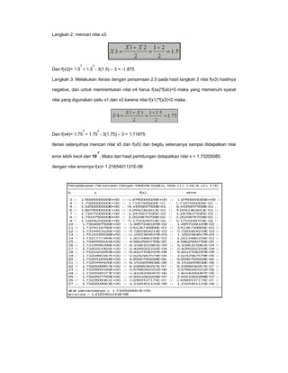Langkah 2: mencari nilai x3.

3

2

Dan f(x3)= 1.5 + 1.5 - 3(1.5) – 3 = -1.875
Langkah 3: Melakukan Iterasi dengan persamaan 2.0 pada hasil langkah 2 nilai f(x3) hasilnya
negative, dan untuk memnentukan nilai x4 harus f(xa)*f(xb)<0 maka yang memenuhi syarat
nilai yang digunakan yaitu x1 dan x3 karena nilai f(x1)*f(x3)<0 maka :

3

2

Dan f(x4)= 1.75 + 1.75 - 3(1.75) – 3 = 1.71875
Iterasi selanjutnya mencari nilai x5 dan f(x5) dan begitu seterusnya sampai didapatkan nilai
-7

error lebih kecil dari 10 . Maka dari hasil perhitungan didapatkan nilai x = 1.73205080.
dengan nilai errornya f(x)= 1.2165401131E-08

 