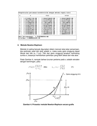 4. Metode Newton-Raphson
Metode ini paling banyak digunakan dalam mencari akar-akar persamaan,
jika perkiraan awal dari akar adalah xi, maka suatu garis singgung dapat
dibuat dari titik (xi, f (xi)). Titik dari garis singgung tersebut memotong
sumbu-x, biasanya memberikan perkiraan yang lebih dekat dari nilai akar.
Pada Gambar 4, nampak bahwa turunan pertama pada xi adalah ekivalen
dengan kemiringan, yaitu:
f ' ( xi ) =

f (xi ) − 0
xi − xi + 1

atau

xi + 1 = xi −

f ( xi )
f ' (xi )

(1)

Garis singgung di A

Gambar 4. Prosedur metode Newton-Raphson secara grafis

 