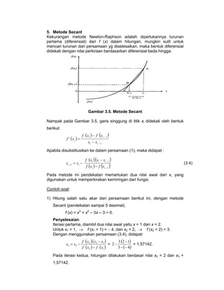 5. Metode Secant
Kekurangan metode Newton-Raphson adalah diperlukannya turunan
pertama (diferensial) dari f (x) dalam hitungan, mungkin sulit untuk
mencari turunan dari persamaan yg diselesaikan, maka bentuk diferensial
didekati dengan nilai perkiraan berdasarkan diferensial beda hingga.

Gambar 3.5. Metode Secant
Nampak pada Gambar 3.5, garis singgung di titik xi didekati oleh bentuk
berikut:

f ' ( xi ) =

f (xi ) − f (xi − 1 )
xi − xi − 1

Apabila disubstitusikan ke dalam persamaan (1), maka didapat :

xi + 1 = xi −

f ( xi ) (xi − xi − 1 )
f ( xi ) − f (xi − 1 )

Pada metode ini pendekatan memerlukan dua nilai awal dari x, yang
digunakan untuk memperkirakan kemiringan dari fungsi.
Contoh soal:
1) Hitung salah satu akar dari persamaan berikut ini, dengan metode
Secant (pendekatan sampai 5 desimal).
f (x) = x3 + x2 – 3x – 3 = 0.
Penyelesaian
Iterasi pertama, diambil dua nilai awal yaitu x = 1 dan x = 2.
Untuk x1 = 1, → f (x1 = 1) = − 4, dan x2 = 2, → f (x2 = 2) = 3.
Dengan menggunakan persamaan (3.4), didapat:

x3 = x2 −

3 (2 − 1)
f (x2 )( x2 − x1 )
= 2−
= 1,57142.
3 − (− 4 )
f ( x2 ) − f (x1 )

Pada iterasi kedua, hitungan dilakukan berdasar nilai x2 = 2 dan x3 =
1,57142.

(3.4)

 