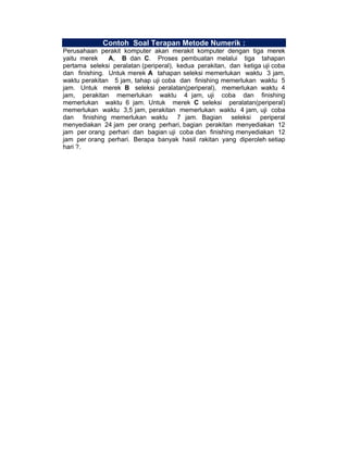 Contoh Soal Terapan Metode Numerik :
Perusahaan perakit komputer akan merakit komputer dengan tiga merek
yaitu merek
A, B dan C. Proses pembuatan melalui tiga tahapan
pertama seleksi peralatan (periperal), kedua perakitan, dan ketiga uji coba
dan finishing. Untuk merek A tahapan seleksi memerlukan waktu 3 jam,
waktu perakitan 5 jam, tahap uji coba dan finishing memerlukan waktu 5
jam. Untuk merek B seleksi peralatan(periperal), memerlukan waktu 4
jam, perakitan memerlukan waktu 4 jam, uji coba dan finishing
memerlukan waktu 6 jam. Untuk merek C seleksi peralatan(periperal)
memerlukan waktu 3,5 jam, perakitan memerlukan waktu 4 jam, uji coba
dan finishing memerlukan waktu 7 jam. Bagian seleksi periperal
menyediakan 24 jam per orang perhari, bagian perakitan menyediakan 12
jam per orang perhari dan bagian uji coba dan finishing menyediakan 12
jam per orang perhari. Berapa banyak hasil rakitan yang diperoleh setiap
hari ?.

 