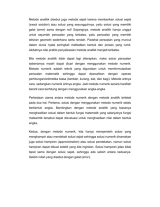 Metode analitik disebut juga metode sejati karena memberikan solusi sejati
(exact solution) atau solusi yang sesungguhnya, yaitu solusi yang memiliki
galat (error) sama dengan nol! Sayangnya, metode analitik hanya unggul
untuk sejumlah persoalan yang terbatas, yaitu persoalan yang memiliki
tafsiran geometri sederhana serta rendah. Padahal persoalan yang muncul
dalam dunia nyata seringkali melibatkan bentuk dan proses yang rumit.
Akibatnya nilai praktis penyelesaian metode analitik menjadi terbatas.
Bila metode analitik tidak dapat lagi diterapkan, maka solusi persoalan
sebenarnya masih dapat dicari dengan menggunakan metode numerik.
Metode numerik adalah teknik yang digunakan untuk memformulasikan
persoalan

matematik

sehingga

dapat

dipecahkan

dengan

operasi

perhitungan/aritmetika biasa (tambah, kurang, kali, dan bagi). Metode artinya
cara, sedangkan numerik artinya angka. Jadi metode numerik secara harafiah
berarti cara berhitung dengan menggunakan angka-angka.
Perbedaan utama antara metode numerik dengan metode analitik terletak
pada dua hal. Pertama, solusi dengan menggunakan metode numerik selalu
berbentuk angka. Bandingkan dengan metode analitik yang biasanya
menghasilkan solusi dalam bentuk fungsi matematik yang selanjutnya fungsi
mateamtik tersebut dapat dievaluasi untuk menghasilkan nilai dalam bentuk
angka.
Kedua, dengan metode numerik, kita hanya memperoleh solusi yang
menghampiri atau mendekati solusi sejati sehingga solusi numerik dinamakan
juga solusi hampiran (approxomation) atau solusi pendekatan, namun solusi
hampiran dapat dibuat seteliti yang kita inginkan. Solusi hampiran jelas tidak
tepat sama dengan solusi sejati, sehingga ada selisih antara keduanya.
Selisih inilah yang disebut dengan galat (error).

 