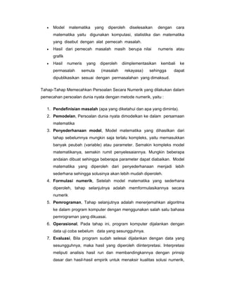 •

Model

matematika

yang

diperoleh

diselesaikan

dengan

cara

matematika yaitu digunakan komputasi, statistika dan matematika
yang disebut dengan alat pemecah masalah.
•

Hasil dari pemecah masalah masih berupa nilai

numeris atau

grafik
•

Hasil

numeris

permasalah

yang

diperoleh

semula

(masalah

diimplementasikan
rekayasa)

kembali

sehingga

ke

dapat

dipublikasikan sesuai dengan permasalahan yang dimaksud.
Tahap-Tahap Memecahkan Persoalan Secara Numerik yang dilakukan dalam
pemecahan persoalan dunia nyata dengan metode numerik, yaitu :
1. Pendefinisian masalah (apa yang diketahui dan apa yang diminta).
2. Pemodelan, Persoalan dunia nyata dimodelkan ke dalam persamaan
matematika
3. Penyederhanaan model, Model matematika yang dihasilkan dari
tahap sebelumnya mungkin saja terlalu kompleks, yaitu memasukkan
banyak peubah (variable) atau parameter. Semakin kompleks model
matematikanya, semakin rumit penyelesaiannya. Mungkin beberapa
andaian dibuat sehingga beberapa parameter dapat diabaikan. Model
matematika yang diperoleh dari penyederhanaan menjadi lebih
sederhana sehingga solusinya akan lebih mudah diperoleh.
4. Formulasi numerik, Setelah model matematika yang sederhana
diperoleh, tahap selanjutnya adalah memformulasikannya secara
numerik
5. Pemrograman, Tahap selanjutnya adalah menerjemahkan algoritma
ke dalam program komputer dengan menggunakan salah satu bahasa
pemrograman yang dikuasai.
6. Operasional, Pada tahap ini, program komputer dijalankan dengan
data uji coba sebelum data yang sesungguhnya.
7. Evaluasi, Bila program sudah selesai dijalankan dengan data yang
sesungguhnya, maka hasil yang diperoleh diinterpretasi. Interpretasi
meliputi analisis hasil run dan membandingkannya dengan prinsip
dasar dan hasil-hasil empirik untuk menaksir kualitas solusi numerik,

 