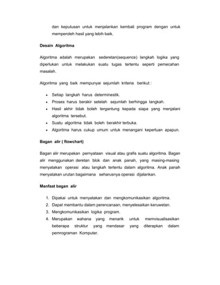 dan keputusan untuk menjalankan kembali program dengan untuk
memperoleh hasil yang lebih baik.
Desain Algoritma
Algoritma adalah merupakan sederetan(sequence) langkah logika yang
diperlukan untuk melakukan suatu tugas tertentu seperti pemecahan
masalah.
Algoritma yang baik mempunyai sejumlah kriteria berikut :
•

Setiap langkah harus determinestik.

•

Proses harus berakir setelah sejumlah berhingga langkah.

•

Hasil akhir tidak boleh tergantung kepada siapa yang menjalani
algoritma tersebut.

•

Suatu algoritma tidak boleh berakhir terbuka.

•

Algoritma harus cukup umum untuk menangani keperluan apapun.

Bagan alir ( flowchart)
Bagan alir merupakan pernyataan visual atau grafis suatu algoritma. Bagan
alir menggunakan deretan blok dan anak panah, yang masing-masing
menyatakan operasi atau langkah tertentu dalam algoritma. Anak panah
menyatakan urutan bagaimana seharusnya operasi dijalankan.
Manfaat bagan alir
1. Dipakai untuk menyatakan dan mengkomunikasikan algoritma.
2. Dapat membantu dalam perencanaan, menyelesaikan keruwetan.
3. Mengkomunikasikan logika program.
4. Merupakan
beberapa

wahana
struktur

yang
yang

pemrograman Komputer.

menarik

untuk

mendasar

yang

memvisualisasikan
diterapkan

dalam

 