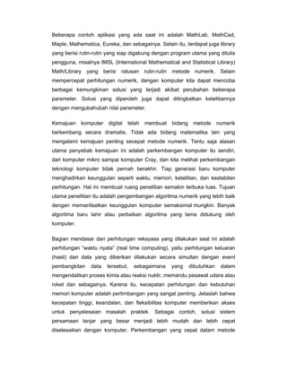 Beberapa contoh aplikasi yang ada saat ini adalah MathLab, MathCad,
Maple, Mathematica, Eureka, dan sebagainya. Selain itu, terdapat juga library
yang berisi rutin-rutin yang siap digabung dengan program utama yang ditulis
pengguna, misalnya IMSL (International Mathematical and Statistical Library)
Math/Library

yang berisi ratusan

rutin-rutin

metode numerik. Selain

mempercepat perhitungan numerik, dengan komputer kita dapat mencoba
berbagai kemungkinan solusi yang terjadi akibat perubahan beberapa
parameter. Solusi yang diperoleh juga dapat ditingkatkan ketelitiannya
dengan mengubahubah nilai parameter.
Kemajuan

komputer

digital

telah

membuat

bidang

metode

numerik

berkembang secara dramatis. Tidak ada bidang matematika lain yang
mengalami kemajuan penting secepat metode numerik. Tentu saja alasan
utama penyebab kemajuan ini adalah perkembangan komputer itu sendiri,
dari komputer mikro sampai komputer Cray, dan kita melihat perkembangan
teknologi komputer tidak pernah berakhir. Tiap generasi baru komputer
menghadirkan keunggulan seperti waktu, memori, ketelitian, dan kestabilan
perhitungan. Hal ini membuat ruang penelitian semakin terbuka luas. Tujuan
utama penelitian itu adalah pengembangan algoritma numerik yang lebih baik
dengan memanfaatkan keunggulan komputer semaksimal mungkin. Banyak
algoritma baru lahir atau perbaikan algoritma yang lama didukung oleh
komputer.
Bagian mendasar dari perhitungan rekayasa yang dilakukan saat ini adalah
perhitungan “waktu nyata” (real time computing), yaitu perhitungan keluaran
(hasil) dari data yang diberikan dilakukan secara simultan dengan event
pembangkitan

data

tersebut,

sebagaimana

yang

dibutuhkan

dalam

mengendalikan proses kimia atau reaksi nuklir, memandu pesawat udara atau
roket dan sebagainya. Karena itu, kecepatan perhitungan dan kebutuhan
memori komputer adalah pertimbangan yang sangat penting. Jelaslah bahwa
kecepatan tinggi, keandalan, dan fleksibilitas komputer memberikan akses
untuk penyelesaian masalah praktek. Sebagai contoh, solusi sistem
persamaan lanjar yang besar menjadi lebih mudah dan lebih cepat
diselesaikan dengan komputer. Perkembangan yang cepat dalam metode

 