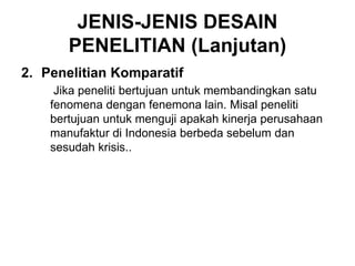 JENIS-JENIS DESAIN
PENELITIAN (Lanjutan)
2. Penelitian Komparatif
Jika peneliti bertujuan untuk membandingkan satu
fenomena dengan fenemona lain. Misal peneliti
bertujuan untuk menguji apakah kinerja perusahaan
manufaktur di Indonesia berbeda sebelum dan
sesudah krisis..
 
