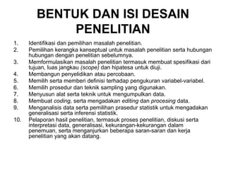 BENTUK DAN ISI DESAIN
PENELITIAN
1. Identifikasi dan pemilihan masalah penelitian.
2. Pemilihan kerangka kanseptual untuk masalah penelitian serta hubungan
hubungan dengan penelitian sebelumnya.
3. Memformulasikan masalah penelitian termasuk membuat spesifikasi dari
tujuan, luas jangkau (scope) dan hipatesa untuk diuji.
4. Membangun penyelidikan atau percobaan.
5. Memilih serta memberi definisi terhadap pengukuran variabel-variabel.
6. Memilih prosedur dan teknik sampling yang digunakan.
7. Menyusun alat serta teknik untuk mengumpulkan data.
8. Membuat coding, serta mengadakan editing dan procesing data.
9. Menganalisis data serta pemilihan prasedur statistik untuk mengadakan
generalisasi serta inferensi statistik.
10. Pelaporan hasil penelitian, termasuk proses penelitian, diskusi serta
interpretasi data, generalisasi, kekurangan-kekurangan dalam
penemuan, serta menganjurkan beberapa saran-saran dan kerja
penelitian yang akan datang.
 