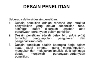 DESAIN PENELITIAN
Beberapa definisi desain penelitian:
1. Desain penelitian adalah rencana dan struktur
penyelidikan yang dibuat sedemikian rupa,
sehingga dapat diperoleh jawaban atas
pertanyaan-pertanyaan dalam penelitian.
2. Desain penelitian adalah cetak biru (blue print)
terhadap pengumpulan, pengukuran dan
penganalisisan data.
3. Desain penelitian adalah kerangka kerja dalam
suatu studi tertentu, guna mengumpulkan,
mengukur dan melakukan analisis data sehingga
dapat menjawab pertanyaan-pertanyaan
penelitian.
 