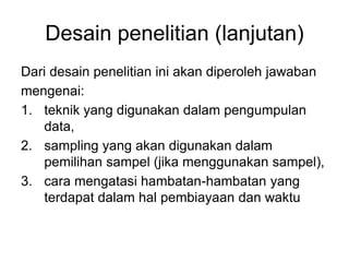Desain penelitian (lanjutan)
Dari desain penelitian ini akan diperoleh jawaban
mengenai:
1. teknik yang digunakan dalam pengumpulan
data,
2. sampling yang akan digunakan dalam
pemilihan sampel (jika menggunakan sampel),
3. cara mengatasi hambatan-hambatan yang
terdapat dalam hal pembiayaan dan waktu
 