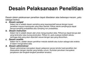 Desain Pelaksanaan Penelitian
Desain dalam pelaksanaan penelitian dapat dibedakan atas beberapa macam, yaitu
sebagai berikut.
a. Desain sampel
Dalam hal ini adalah desain sampling yang reperesentatif sesuai dengan tujuan
penelitian maupun kesimpulan yang akan diambil. Pilihan teknik samplingnya dapat
berupa sampling probabilitas atau sampling non probabilitas.
b. Desain instrumen
Dalam hal ini adalah desain alat untuk mengumpulkan data. Pilihannya dapat berupa alat
yang terstruktur atau kurang terstruktur. Pilihan ini, perlu evaluasi terlebih dahulu
sehingga data yang akan diperoleh sesuai dengan apa yang dibutuhkan.
c. Desain analitis
Dalam hal ini, adalah desain pemilihan metode statistik atau bukan sebagai alat analisis
di dalam menganalisis data.
d. Desain administrasi
Desain administrasi merupakan desain pelaporan secara tertulis hasil penelitian dan
disesuaikan dengan standar yang berlaku umum. Runtutan penulisan merupakan
penjabaran dari langkah-Iangkah penelitian tersebut.
 