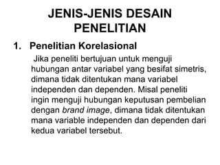 JENIS-JENIS DESAIN
PENELITIAN
1. Penelitian Korelasional
Jika peneliti bertujuan untuk menguji
hubungan antar variabel yang besifat simetris,
dimana tidak ditentukan mana variabel
independen dan dependen. Misal peneliti
ingin menguji hubungan keputusan pembelian
dengan brand image, dimana tidak ditentukan
mana variable independen dan dependen dari
kedua variabel tersebut.
 