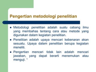 Pengertian metodologi penelitian
 Metodologi penelitian adalah suatu cabang ilmu
yang membahas tentang cara atau metode yang
digunakan dalam kegiatan penelitian.
 Penelitian adalah upaya mencari kebenaran akan
sesuatu. Upaya dalam penelitian berupa kegiatan
meneliti.
 Pengertian mencari tidak lain adalah mencari
jawaban, yang dapat berarti menemukan atau
menguji. 1
 