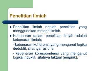 Penelitian Ilmiah
 Penelitian ilmiah adalah penelitian yang
menggunakan metode ilmiah.
 Kebenaran dalam penelitian ilmiah adalah
kebenaran ilmiah;
- kebenaran koherensi yang menganut logika
deduktif, sifatnya rasional
- kebenaran korespondensi yang menganut
logika induktif, sifatnya faktual (empirik).
 