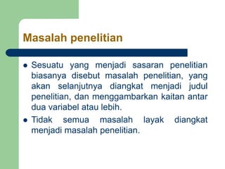 Masalah penelitian
 Sesuatu yang menjadi sasaran penelitian
biasanya disebut masalah penelitian, yang
akan selanjutnya diangkat menjadi judul
penelitian, dan menggambarkan kaitan antar
dua variabel atau lebih.
 Tidak semua masalah layak diangkat
menjadi masalah penelitian.
 