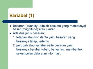 Variabel (1)
 Besaran (quantity) adalah sesuatu yang mempunyai
besar (magnitude) atau ukuran.
 Ada dua jenis besaran;
1. tetapan atau konstanta yaitu besaran yang
besarnya tetap, tertentu
2. perubah atau variabel yaitu besaran yang
besarnya berubah-ubah, bervariasi, membentuk
sekumpulan data atau informasi.
 