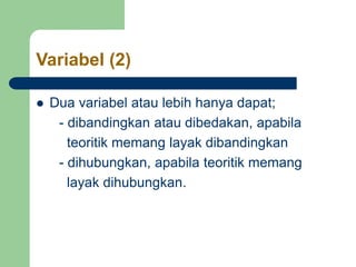 Variabel (2)
 Dua variabel atau lebih hanya dapat;
- dibandingkan atau dibedakan, apabila
teoritik memang layak dibandingkan
- dihubungkan, apabila teoritik memang
layak dihubungkan.
 