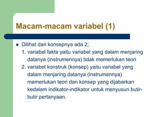 Macam-macam variabel (1)
 Dilihat dari konsepnya ada 2;
1. variabel fakta yaitu variabel yang dalam menjaring
datanya (instrumennya) tidak memerlukan teori
2. variabel konstruk (konsep) yaitu variabel yang
dalam menjaring datanya (instrumennya)
memerlukan teori dan konsep yang dijabarkan
kedalam indikator-indikator untuk menyusun butir-
butir pertanyaan.
 