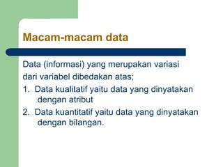 Macam-macam data
Data (informasi) yang merupakan variasi
dari variabel dibedakan atas;
1. Data kualitatif yaitu data yang dinyatakan
dengan atribut
2. Data kuantitatif yaitu data yang dinyatakan
dengan bilangan.
 