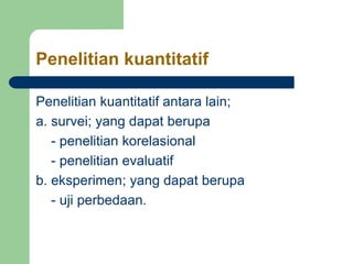 Penelitian kuantitatif
Penelitian kuantitatif antara lain;
a. survei; yang dapat berupa
- penelitian korelasional
- penelitian evaluatif
b. eksperimen; yang dapat berupa
- uji perbedaan.
 
