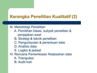 Kerangka Penelitian Kualitatif (2)
III. Metodologi Penelitian
A. Pemilihan lokasi, subyek penelitian &
penjajakan awal
B. Strategi & teknik penelitian
C. Pengumpulan & penentuan data
D. Analisis data
E. Logika & jadwal
IV. Rencana Pemeriksaan Keabsahan data
A. Triangulasi
B. Audit trail
 