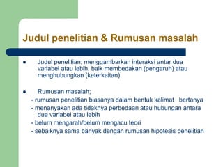 Judul penelitian & Rumusan masalah
 Judul penelitian; menggambarkan interaksi antar dua
variabel atau lebih, baik membedakan (pengaruh) atau
menghubungkan (keterkaitan)
 Rumusan masalah;
- rumusan penelitian biasanya dalam bentuk kalimat bertanya
- menanyakan ada tidaknya perbedaan atau hubungan antara
dua variabel atau lebih
- belum mengarah/belum mengacu teori
- sebaiknya sama banyak dengan rumusan hipotesis penelitian
 