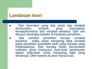 Landasan teori
 Dari teori-teori yang ada untuk tiap variabel
dirumuskan sintesis yang merupakan
konsep/konstruk dari variabel tersebut. Dari sini
disusun kerangka berpikir & hipotesis penelitian.
 Jika variabel penelitian berupa variabel
konstruk, maka untuk menjaring data variabel
pada penelitian kuantitatif perlu jelas konsep yang
melandasinya. Dari konsep itulah dirumuskan
indikator guna menyusun butir-butir pertanyaan
dalam instrumen untuk menjaring data yang
dimaksud. Oleh karena itu teori harus kuat.
 