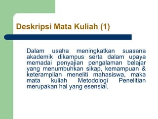 Deskripsi Mata Kuliah (1)
Dalam usaha meningkatkan suasana
akademik dikampus serta dalam upaya
memadai penyajian pengalaman belajar
yang menumbuhkan sikap, kemampuan &
keterampilan meneliti mahasiswa, maka
mata kuliah Metodologi Penelitian
merupakan hal yang esensial.
 