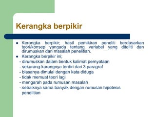 Kerangka berpikir
 Kerangka berpikir; hasil pemikiran peneliti berdasarkan
teori/konsep yangada tentang variabel yang diteliti dan
dirumuskan dari masalah penelitian.
 Kerangka berpikir ini;
- dirumuskan dalam bentuk kalimat pernyataan
- sekurang-kurangnya terdiri dari 3 paragraf
- biasanya dimulai dengan kata diduga
- tidak memuat teori lagi
- mengarah pada rumusan masalah
- sebaiknya sama banyak dengan rumusan hipotesis
penelitian
 