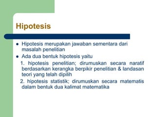 Hipotesis
 Hipotesis merupakan jawaban sementara dari
masalah penelitian
 Ada dua bentuk hipotesis yaitu
1. hipotesis penelitian; dirumuskan secara naratif
berdasarkan kerangka berpikir penelitian & landasan
teori yang telah dipilih
2. hipotesis statistik; dirumuskan secara matematis
dalam bentuk dua kalimat matematika
 