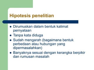 Hipotesis penelitian
 Dirumuskan dalam bentuk kalimat
pernyataan
 Tanpa kata diduga
 Sudah mengarah (bagaimana bentuk
perbedaan atau hubungan yang
dipermasalahkan)
 Banyaknya sesuai dengan kerangka berpikir
dan rumusan masalah
 
