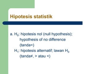 Hipotesis statistik
a. H0: hipotesis nol (null hypothesis);
hypothesis of no difference
(tanda=)
H1: hipotesis alternatif; lawan H0
(tanda≠, > atau <)
 