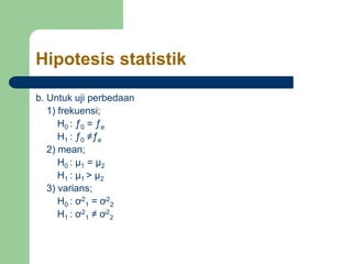 Hipotesis statistik
b. Untuk uji perbedaan
1) frekuensi;
H0 : ƒ0 = ƒe
H1 : ƒ0 ≠ƒe
2) mean;
H0 : µ1 = µ2
H1 : µ1 > µ2
3) varians;
H0 : ơ2
1 = ơ2
2
H1 : ơ2
1 ≠ ơ2
2
 
