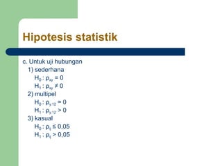 Hipotesis statistik
c. Untuk uji hubungan
1) sederhana
H0 : ρxy = 0
H1 : ρxy ≠ 0
2) multipel
H0 : ρy.12 = 0
H1 : ρy.12 > 0
3) kasual
H0 : ρij ≤ 0,05
H1 : ρij > 0,05
 