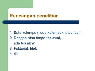 Rancangan penelitian
1. Satu kelompok, dua kelompok, atau lebih
2. Dengan atau tanpa tes awal,
ada tes akhir
3. Faktorial, blok
4. dll
 