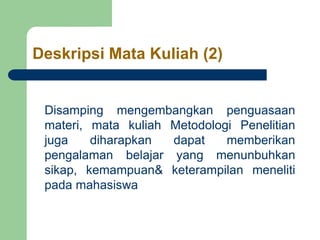 Deskripsi Mata Kuliah (2)
Disamping mengembangkan penguasaan
materi, mata kuliah Metodologi Penelitian
juga diharapkan dapat memberikan
pengalaman belajar yang menunbuhkan
sikap, kemampuan& keterampilan meneliti
pada mahasiswa
 