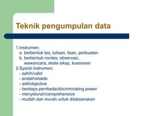 Teknik pengumpulan data
1.instrumen;
a. berbentuk tes; tulisan, lisan, perbuatan
b. berbentuk nontes; observasi,
wawancara, skala sikap, kuesioner
2.Syarat instrumen;
- sahih/valid
- andal/reliable
- adil/objective
- berdaya pembeda/discriminating power
- menyeluruh/comprehensive
- mudah dan murah untuk dilaksanakan
 