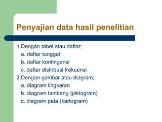 Penyajian data hasil penelitian
1.Dengan tabel atau daftar;
a. daftar tunggal
b. daftar kontingensi
c. daftar distribusi frekuensi
2.Dengan gambar atau diagram;
a. diagram lingkaran
b. diagram lambang (piktogram)
c. diagram peta (kartogram)
 