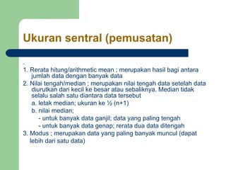 Ukuran sentral (pemusatan)
.
1. Rerata hitung/arithmetic mean ; merupakan hasil bagi antara
jumlah data dengan banyak data
2. Nilai tengah/median ; merupakan nilai tengah data setelah data
diurutkan dari kecil ke besar atau sebaliknya. Median tidak
selalu salah satu diantara data tersebut
a. letak median; ukuran ke ½ (n+1)
b. nilai median;
- untuk banyak data ganjil; data yang paling tengah
- untuk banyak data genap; rerata dua data ditengah
3. Modus ; merupakan data yang paling banyak muncul (dapat
lebih dari satu data)
 