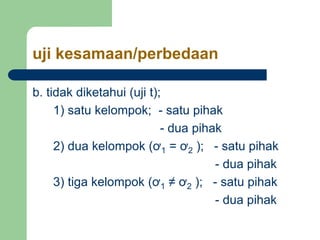 uji kesamaan/perbedaan
b. tidak diketahui (uji t);
1) satu kelompok; - satu pihak
- dua pihak
2) dua kelompok (ơ1 = ơ2 ); - satu pihak
- dua pihak
3) tiga kelompok (ơ1 ≠ ơ2 ); - satu pihak
- dua pihak
 