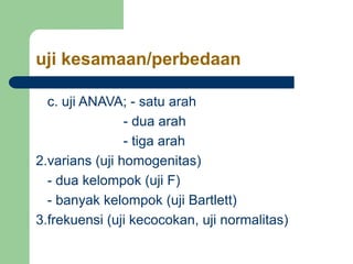 uji kesamaan/perbedaan
c. uji ANAVA; - satu arah
- dua arah
- tiga arah
2.varians (uji homogenitas)
- dua kelompok (uji F)
- banyak kelompok (uji Bartlett)
3.frekuensi (uji kecocokan, uji normalitas)
 